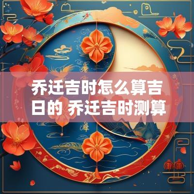 乔迁吉时怎么算吉日的 乔迁吉时测算
