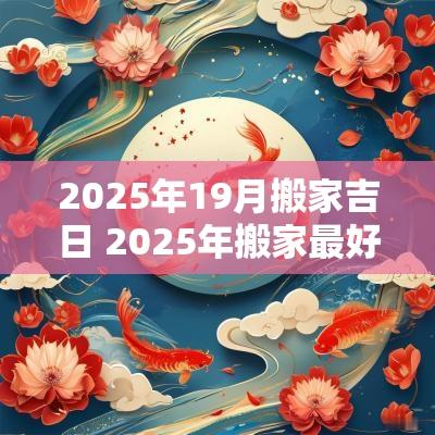2025年19月搬家吉日 2025年搬家最好的黄道吉日