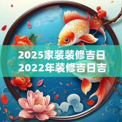 2025家装装修吉日 2025年装修吉日吉时黄道吉日