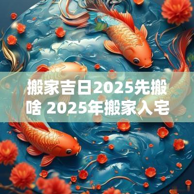 搬家吉日2025先搬啥 2025年搬家入宅黄道吉日