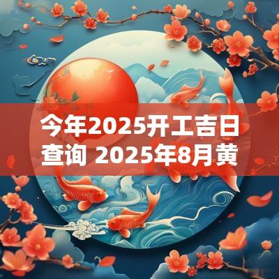 今年2025开工吉日查询 2025年8月黄道吉日