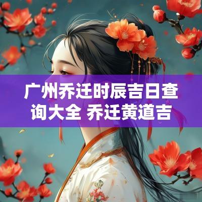 广州乔迁时辰吉日查询大全 乔迁黄道吉日查询