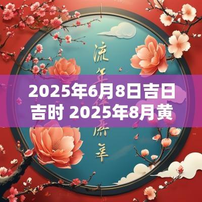 2025年6月8日吉日吉时 2025年8月黄道吉日