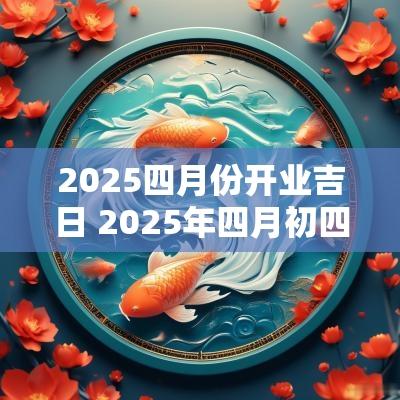 2025四月份开业吉日 2025年四月初四是黄道吉日吗