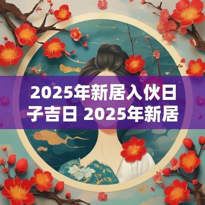 2025年新居入伙日子吉日 2025年新居入伙日子吉日查询