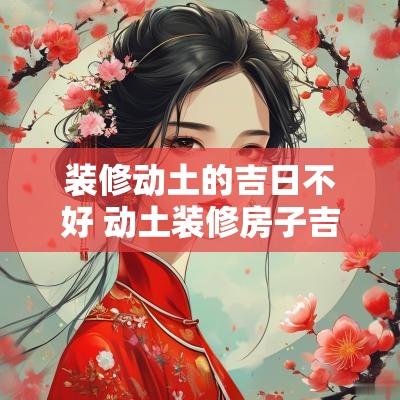 装修动土的吉日不好 动土装修房子吉祥日2025年