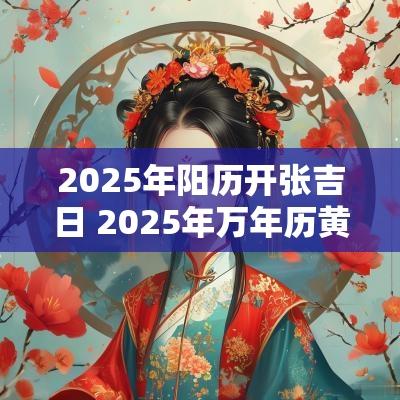 2025年阳历开张吉日 2025年万年历黄道吉日老黄历