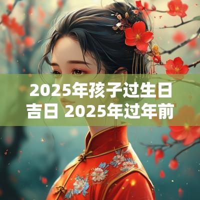 2025年孩子过生日吉日 2025年过年前生孩子属什么