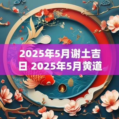 2025年5月谢土吉日 2025年5月黄道吉日