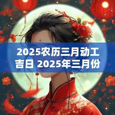 2025农历三月动工吉日 2025年三月份黄道吉日