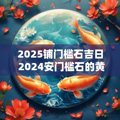 2025铺门槛石吉日 2025安门槛石的黄道吉日