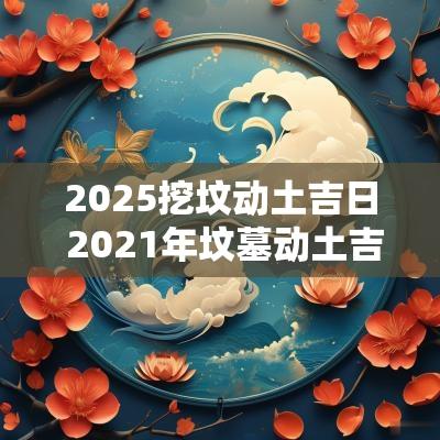 2025挖坟动土吉日 2025年坟墓动土吉日