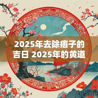 2025年去除痦子的吉日 2025年的黄道吉日有哪些