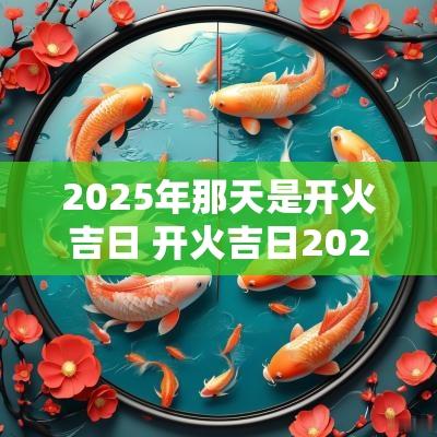 2025年那天是开火吉日 开火吉日2025年最佳时间