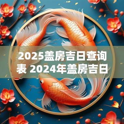 2025盖房吉日查询表 2025年盖房吉日一览表
