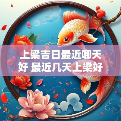 上梁吉日最近哪天好 最近几天上梁好日子是哪天