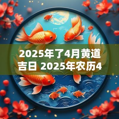 2025年了4月黄道吉日 2025年农历4月黄道吉日一览表