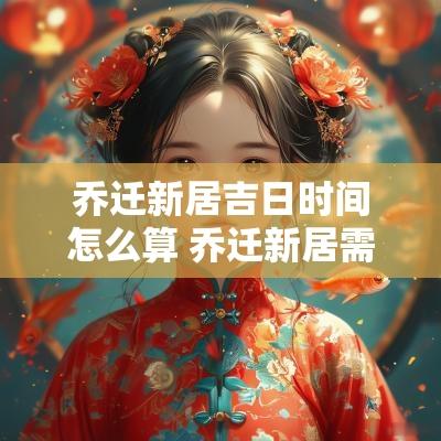 乔迁新居吉日时间怎么算 乔迁新居需要算吉日吗