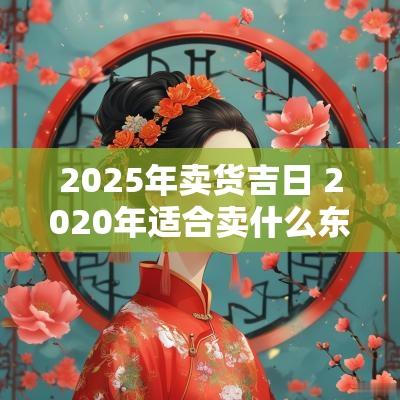 2025年卖货吉日 2025年适合卖什么东西