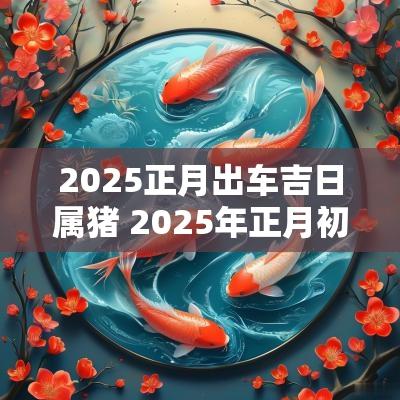 2025正月出车吉日属猪 2025年正月初十是结婚吉日吗