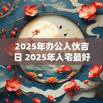 2025年办公入伙吉日 2025年入宅最好的日子