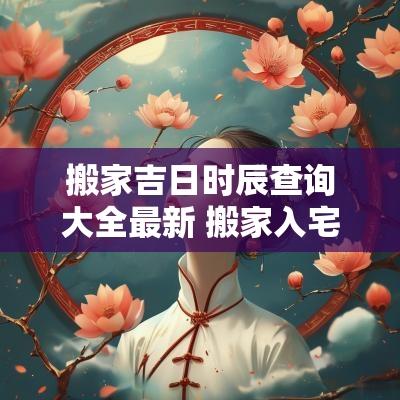 搬家吉日时辰查询大全最新 搬家入宅吉日时辰查询