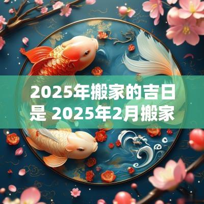 2025年搬家的吉日是 2025年2月搬家入宅黄道吉日