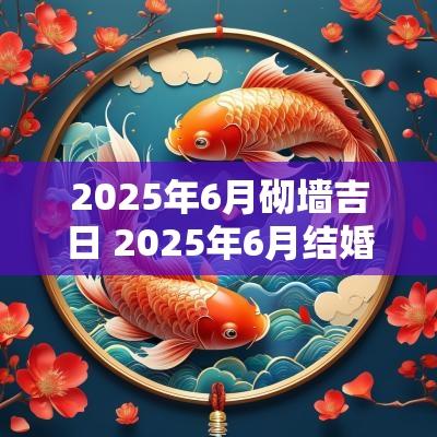2025年6月砌墙吉日 2025年6月结婚黄道吉日一览表