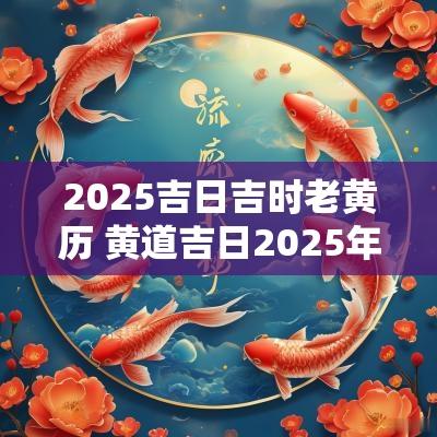 2025吉日吉时老黄历 黄道吉日2025年老黄历查询