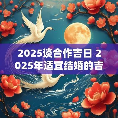 2025谈合作吉日 2025年适宜结婚的吉日
