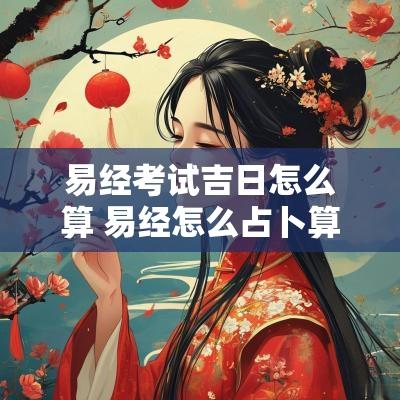 易经考试吉日怎么算 易经怎么占卜算卦