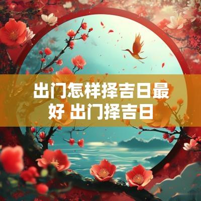 出门怎样择吉日最好 出门择吉日