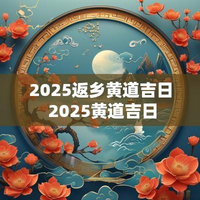 2025返乡黄道吉日 2025黄道吉日