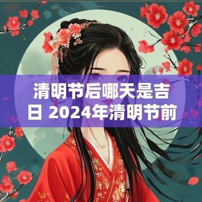 清明节后哪天是吉日 2025年清明节前后哪天适合下葬