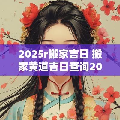 2025r搬家吉日 搬家黄道吉日查询2025年