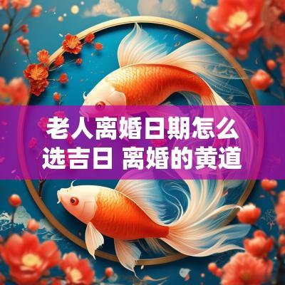老人离婚日期怎么选吉日 离婚的黄道吉日怎么看