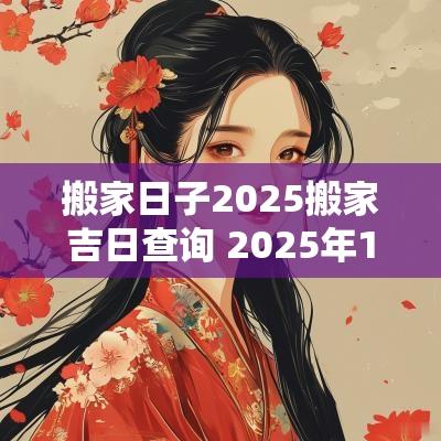 搬家日子2025搬家吉日查询 2025年1月搬家入宅黄道吉日
