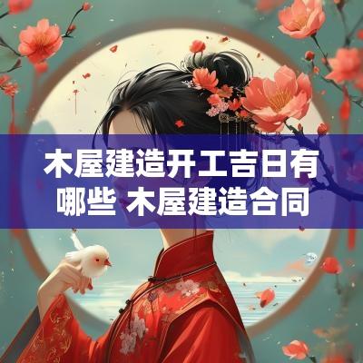 木屋建造开工吉日有哪些 木屋建造合同模板 木屋建造开工吉日有哪些 木屋建造合同模板