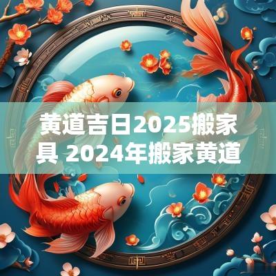黄道吉日2025搬家具 2025年搬家黄道吉日一览表