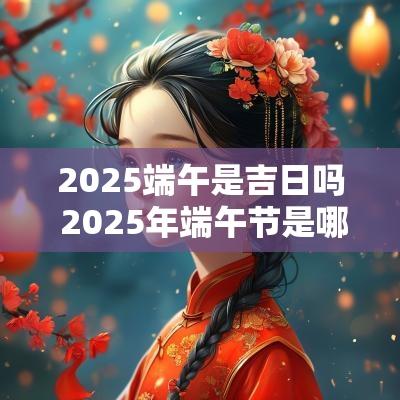 2025端午是吉日吗 2025年端午节是哪一天