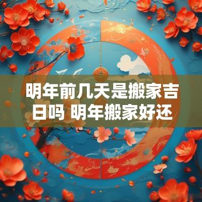 明年前几天是搬家吉日吗 明年搬家好还是今年搬家好呢