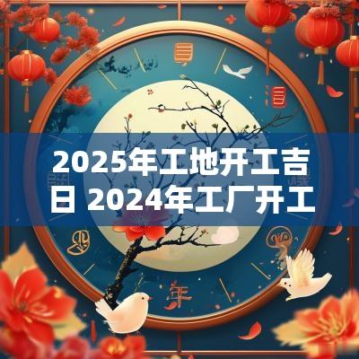 2025年工地开工吉日 2025年工厂开工黄道吉日一览表