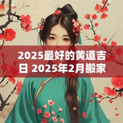 2025最好的黄道吉日 2025年2月搬家最好的黄道吉日
