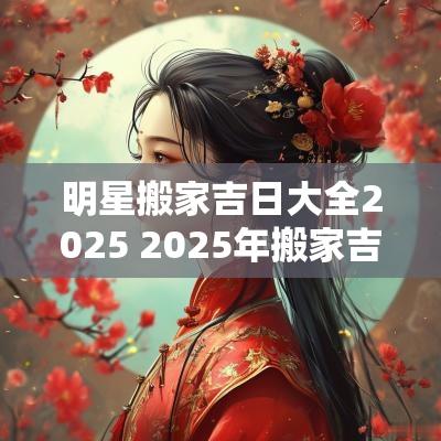 明星搬家吉日大全2025 2025年搬家吉日查询黄道吉日