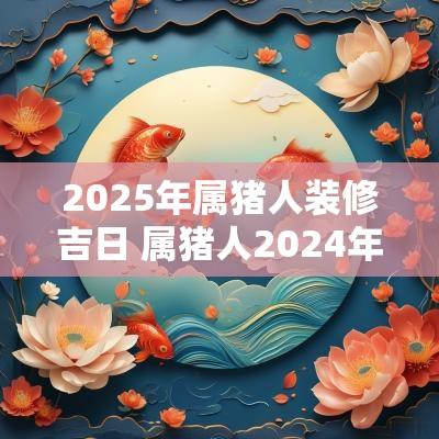 2025年属猪人装修吉日 属猪人2025年搬家吉日有哪些