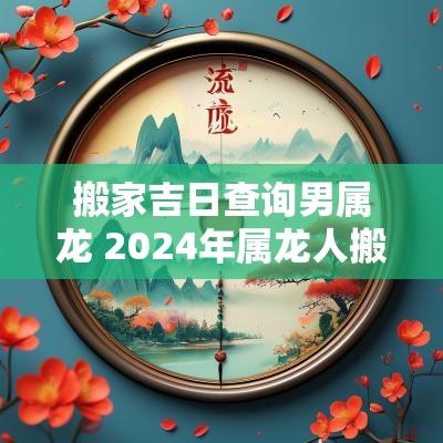 搬家吉日查询男属龙 2025年属龙人搬家吉日查询