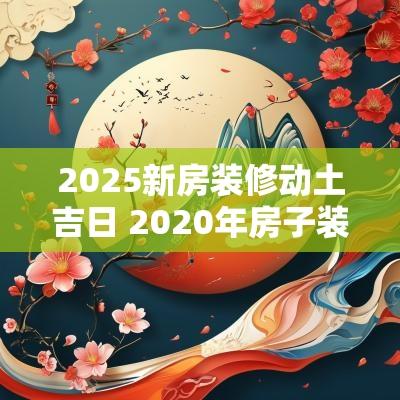 2025新房装修动土吉日 2025年房子装修动土选日子