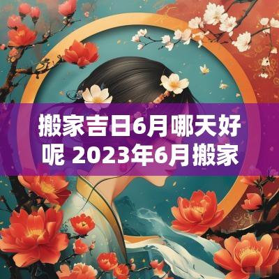 搬家吉日6月哪天好呢 2025年6月搬家黄道吉日有哪几天