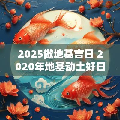 2025做地基吉日 2025年地基动土好日子