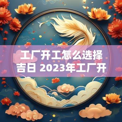 工厂开工怎么选择吉日 2025年工厂开工吉日 工厂开工怎么选择吉日 2025年工厂开工吉日